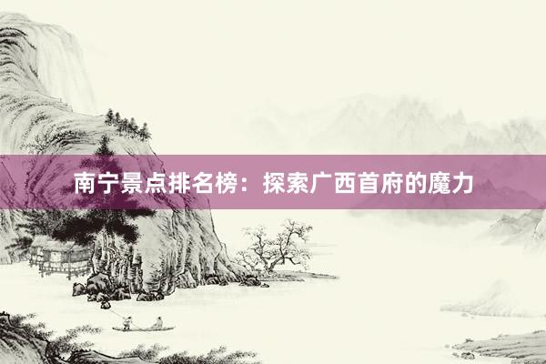 南宁景点排名榜：探索广西首府的魔力